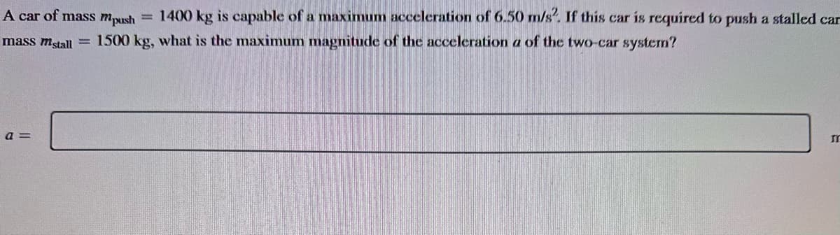 A car of mass mpush = 1400 kg is capable of a maximum acceleration of 6.50 m/s². If this car is required to push a stalled can
mass mstall = 1500 kg, what is the maximum magnitude of the acceleration a of the two-car system?
a =
m