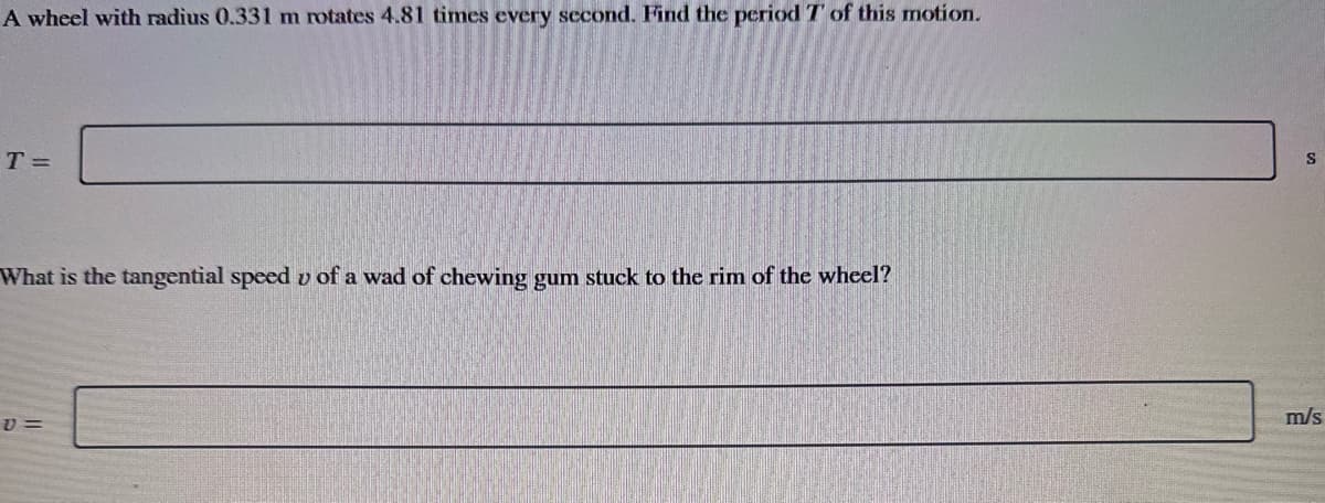 A wheel with radius 0.331 m rotates 4.81 times every second. Find the period 7' of this motion.
T=
What is the tangential speed v of a wad of chewing gum stuck to the rim of the wheel?
V=
S
m/s