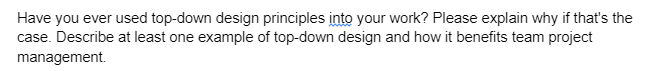 Have you ever used top-down design principles into your work? Please explain why if that's the
case. Describe at least one example of top-down design and how it benefits team project
management.