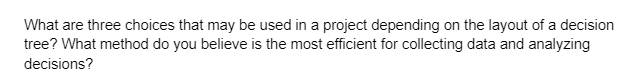 What are three choices that may be used in a project depending on the layout of a decision
tree? What method do you believe is the most efficient for collecting data and analyzing
decisions?