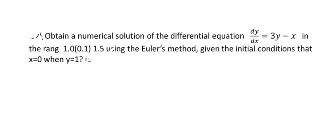 Obtain a numerical solution of the differential equation = 3y - x in
dy
dx
the rang 1.0(0.1) 1.5 using the Euler's method, given the initial conditions that
x=0 when y=1? (5