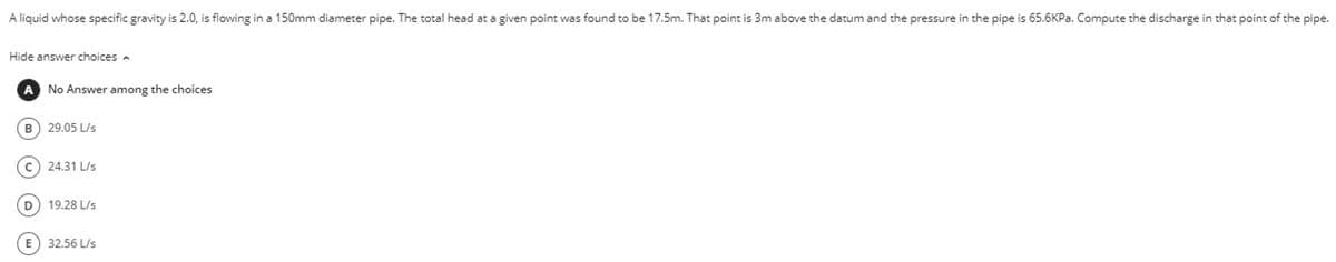 A liquid whose specific gravity is 2.0, is flowing in a 150mm diameter pipe. The total head at a given point was found to be 17.5m. That point is 3m above the datum and the pressure in the pipe is 65.6KPa. Compute the discharge in that point of the pipe.
Hide answer choices
A No Answer among the choices
B
29.05 L/s
C) 24.31 L/s
D
19.28 L/s
E
32.56 L/s