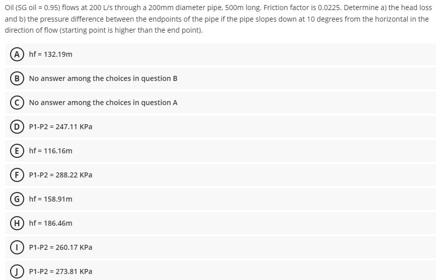 Oil (SG oil = 0.95) flows at 200 L/s through a 200mm diameter pipe, 500m long. Friction factor is 0.0225. Determine a) the head loss
and b) the pressure difference between the endpoints of the pipe if the pipe slopes down at 10 degrees from the horizontal in the
direction of flow (starting point is higher than the end point).
A) hf = 132.19m
B) No answer among the choices in question B
No answer among the choices in question A
(D) P1-P2 = 247.11 KPa
E hf = 116.16m
(F) P1-P2 = 288.22 KPa
G) hf = 158.91m
(H) hf = 186.46m
P1-P2 = 260.17 KPa
JP1-P2 = 273.81 KPa