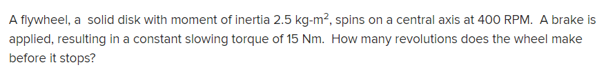 A flywheel, a solid disk with moment of inertia 2.5 kg-m², spins on a central axis at 400 RPM. A brake is
applied, resulting in a constant slowing torque of 15 Nm. How many revolutions does the wheel make
before it stops?
