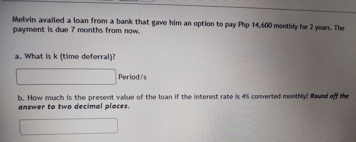 Melvin availed a loan from a bank that gave him an option to pay Php 14,600 monthly for 2 years. The
payment is due 7 months from now.
a. What is k (time deferral)?
Period/s
b. How much is the present value of the loan if the interest rate is 4% converted monthly? Round off the
answer to two decimal places.
