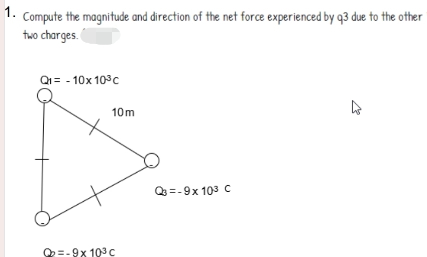 1.
Compute the magnitude and direction of the net force experienced by q3 due to the other
two charges.
Q1= - 10x 103C
10m
Q =-9x 103 c
Q =-9x 103 C
