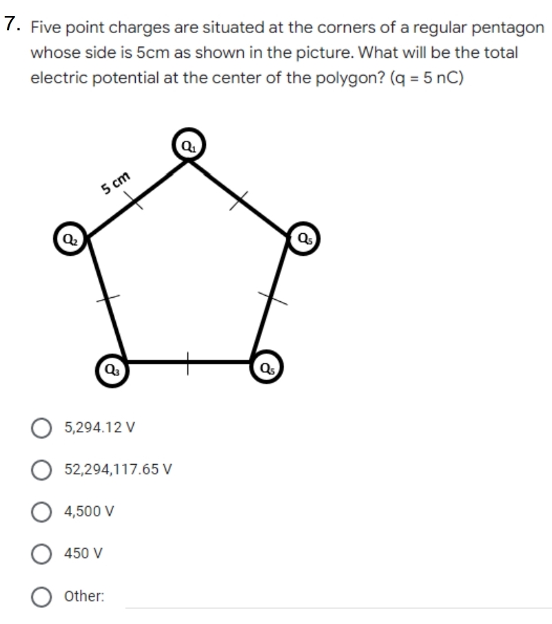 7. Five point charges are situated at the corners of a regular pentagon
whose side is 5cm as shown in the picture. What will be the total
electric potential at the center of the polygon? (q = 5 nC)
5 cm
5,294.12 V
52,294,117.65 V
4,500 V
450 V
O other:
