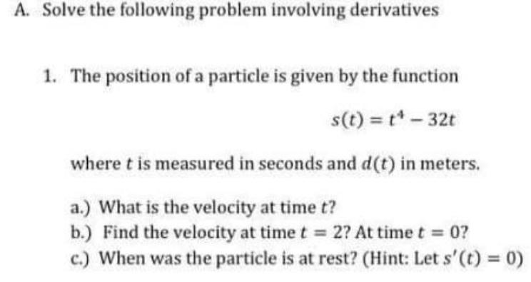 A. Solve the following problem involving derivatives
1. The position of a particle is given by the function
s(t) = t* - 32t
where t is measured in seconds and d(t) in meters.
a.) What is the velocity at time t?
b.) Find the velocity at time t 2? At time t 0?
c.) When was the particle is at rest? (Hint: Let s'(t) = 0)
