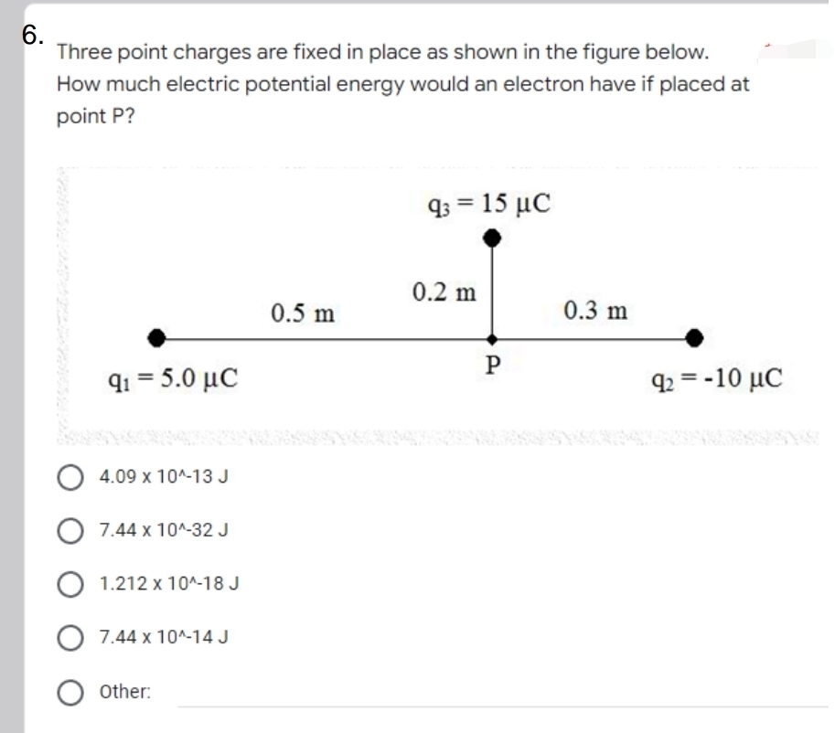 6.
Three point charges are fixed in place as shown in the figure below.
How much electric potential energy would an electron have if placed at
point P?
gs 15 μC
0.2 m
0.5 m
0.3 m
P
gi-5.0 μC
g-10 μC
O 4.09 x 10^-13 J
7.44 x 10^-32 J
O 1.212 x 10^-18 J
7.44 x 10^-14 J
Other:
