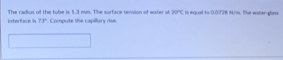 The radius of the tube is 1.3 mm. The surface tension of water at 20°C is equal to 0.0728 N/m. The water-glass
interface is 73°. Compute the capillary rise.