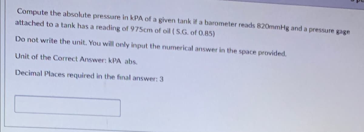 Compute the absolute pressure in kPA of a given tank if a barometer reads 820mmHg and a pressure gage
attached to a tank has a reading of 975cm of oil (S.G. of 0.85)
Do not write the unit. You will only input the numerical answer in the space provided.
Unit of the Correct Answer: KPA abs.
Decimal Places required in the final answer: 3