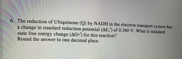 6. The reduction of Ubiquinone (Q) by NADH in the electron transport system has
a change in standard reduction potential (AE,') of 0.360 V. What is standard
state free energy change (AGo) for this reaction?
Round the answer to one decimal place.
