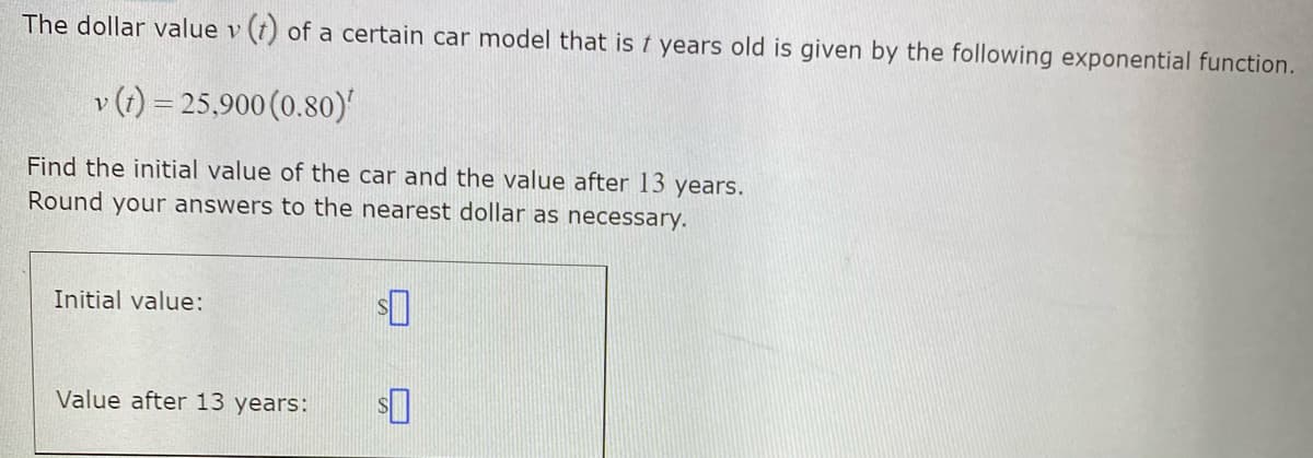 The dollar value v (t) of a certain car model that is t years old is given by the following exponential function.
v (1) = 25,900 (0.80)'
Find the initial value of the car and the value after 13 years.
Round your answers to the nearest dollar as necessary.
Initial value:
Value after 13 years:
