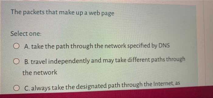 The packets that make up a web page
Select one:
A. take the path through the network specified by DNS
OB. travel independently and may take different paths through
the network
C. always take the designated path through the Internet, as