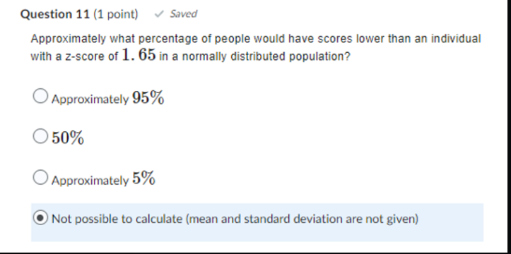 Question 11 (1 point) Saved
Approximately what percentage of people would have scores lower than an individual
with a z-score of 1.65 in a normally distributed population?
Approximately 95%
50%
Approximately 5%
Not possible to calculate (mean and standard deviation are not given)