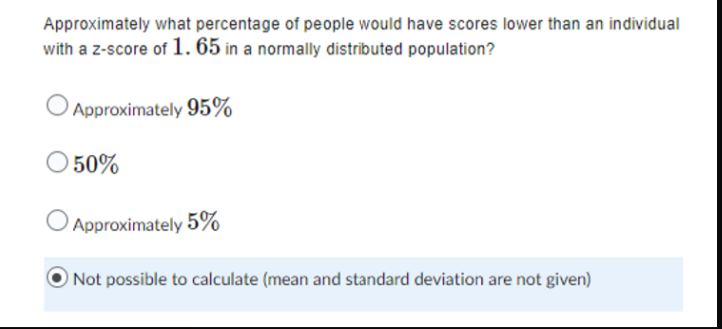 Approximately what percentage of people would have scores lower than an individual
with a z-score of 1.65 in a normally distributed population?
Approximately 95%
50%
Approximately 5%
Not possible to calculate (mean and standard deviation are not given)