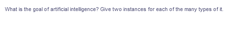 What is the goal of artificial intelligence? Give two instances for each of the many types of it.
