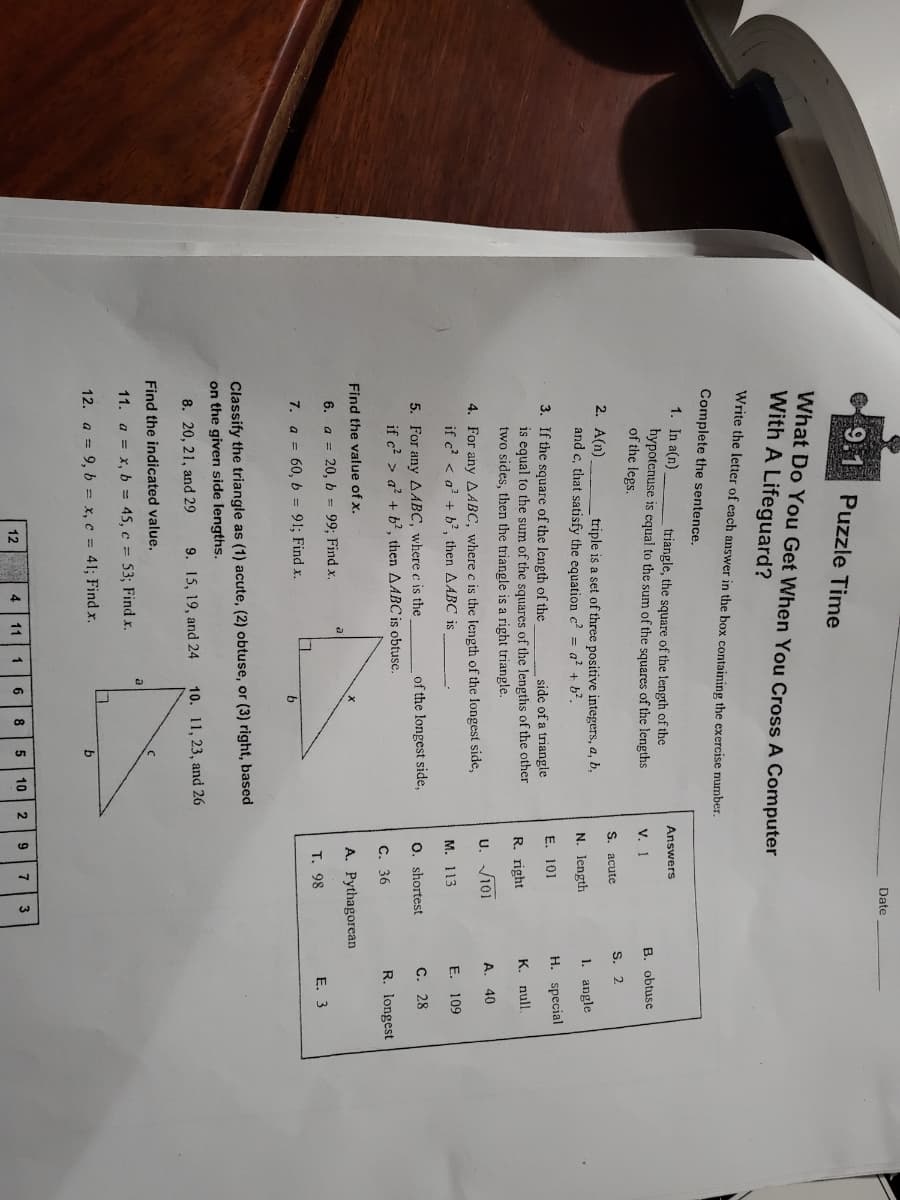 Date
9.1 Puzzle Time
What Do You Get When You Cross A Computer
With A Lifeguard?
Write the letter of each answer in the box containing the exercise number.
Complete the sentence.
1. In a(n)
triangle, the square of the length of the
Answers
hypotenuse is equal to the sum of the squares of the lengths
of the legs.
V. 1
B. obtuse
S. acute
S. 2
2. A(n)
and c, that satisfy the equation c? = a? + b?.
triple is a set of three positive integers, a, b,
N. length
1. angle
3. If the square of the length of the
E. 101
H. special
side of a triangle
is equal to the sum of the squares of the lengths of the other
two sides, then the triangle is a right triangle.
R. right
K. null.
U. V101
A. 40
4. For any AABC, where c is the length of the longest side,
if c' < a' + b?, then AABC is
М. 113
E. 109
5. For any AABC, where c is the
if c? > a? + b², then AABC is obtuse.
of the longest side,
O. shortest
C. 28
C. 36
R. longest
Find the value of x.
A. Pythagorean
6.
a = 20, b = 99; Find x.
T. 98
E. 3
7. a = 60, b = 91; Find x.
Classify the triangle as (1) acute, (2) obtuse, or (3) right, based
on the given side lengths.
8. 20, 21, and 29
9. 15, 19, and 24
10. 11, 23, and 26
Find the indicated value.
11. a = x, b = 45, c = 53; Find x.
12. a = 9, b = x, c = 41; Find x.
4.
11
6
8
10
9
12
