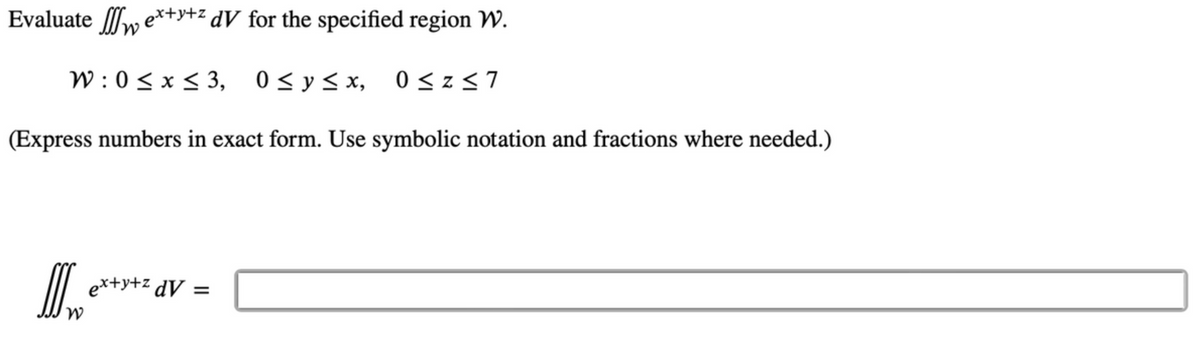 Evaluate ex+y+z dV for the specified region W.
W: 0≤x≤ 3, 0≤ y ≤
0 ≤ y ≤x, 0≤z≤7
x,
(Express numbers in exact form. Use symbolic notation and fractions where needed.)
W ex+y+zdV =
W