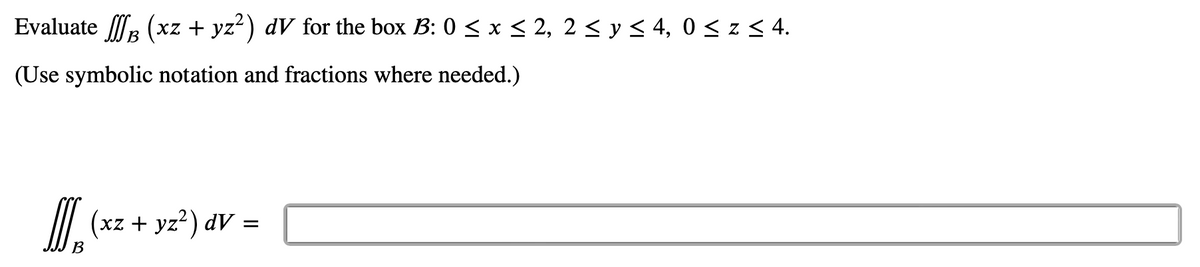 Evaluate f (xz + yz²) dV for the box B: 0 ≤ x ≤ 2, 2 ≤ y ≤ 4, 0 ≤ z ≤ 4.
B
(Use symbolic notation and fractions where needed.)
]] (xz + y2²) dv =
B