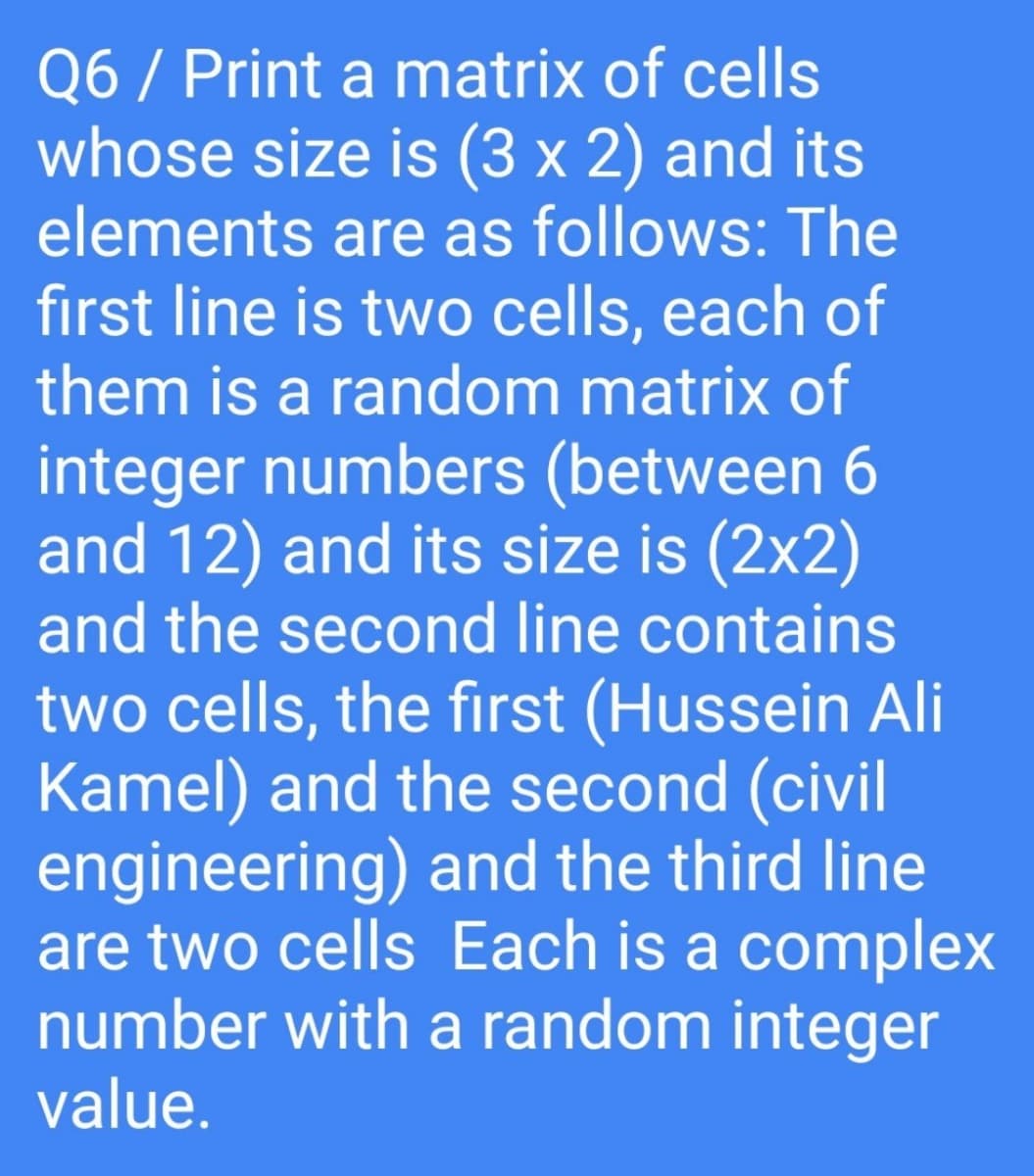 Q6 / Print a matrix of cells
whose size is (3 x 2) and its
elements are as follows: The
first line is two cells, each of
them is a random matrix of
integer numbers (between 6
and 12) and its size is (2x2)
and the second line contains
two cells, the first (Hussein Ali
Kamel) and the second (civil
engineering) and the third line
are two cells Each is a complex
number with a random integer
value.
