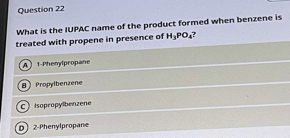 Question 22
What is the IUPAC name of the product formed when benzene is
treated with propene in presence of H3PO4?
A 1-Phenylpropane
Propylbenzene
Isopropylbenzene
2-Phenylpropane
