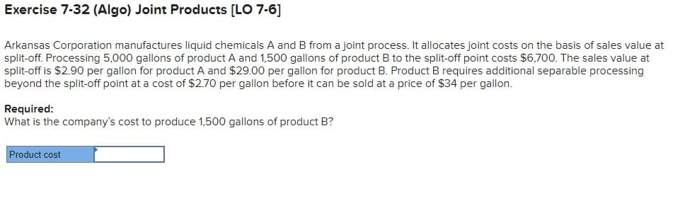 Exercise 7-32 (Algo) Joint Products [LO 7-6]
Arkansas Corporation manufactures liquid chemicals A and B from a joint process. It allocates joint costs on the basis of sales value at
split-off. Processing 5,000 gallons of product A and 1,500 gallons of product B to the split-off point costs $6,700. The sales value at
split-off is $2.90 per gallon for product A and $29.00 per gallon for product B. Product B requires additional separable processing
beyond the split-off point at a cost of $2.70 per gallon before it can be sold at a price of $34 per gallon.
Required:
What is the company's cost to produce 1,500 gallons of product B?
Product cost