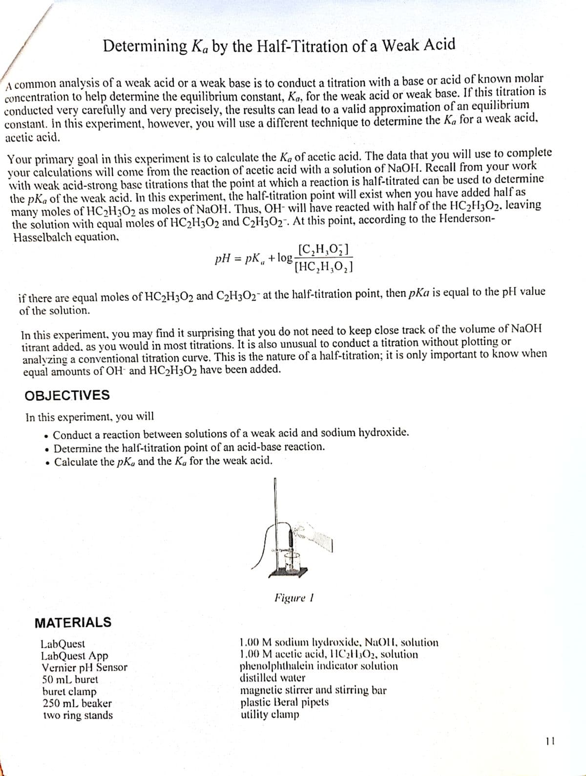 Determining Ka by the Half-Titration of a Weak Acid
A common analysis of a weak acid or a weak base is to conduct a titration with a base or acid of known molar
concentration to help determine the equilibrium constant, Ka, for the weak acid or weak base. If this titration is
conducted very carefully and very precisely, the results can lead to a valid approximation of an equilibrium
constant. In this experiment, however, you will use a different technique to determine the Ka for a weak acid,
acetic acid.
Your primary goal in this experiment is to calculate the Ka of acetic acid. The data that you will use to complete
your calculations will come from the reaction of acetic acid with a solution of NaOH. Recall from your work
with weak acid-strong base titrations that the point at which a reaction is half-titrated can be used to determine
the pKa of the weak acid. In this experiment, the half-titration point will exist when you have added half as
many moles of HC₂H3O2 as moles of NaOH. Thus, OH- will have reacted with half of the HC₂H302, leaving
the solution with equal moles of HC2H3O2 and C2H3O2-. At this point, according to the Henderson-
Hasselbalch equation,
pH = pk + log.
[C₂H₂O₂]
[HC,H,O,]
(7
if there are equal moles of HC₂H3O2 and C2H3O₂ at the half-titration point, then pKa is equal to the pH value
of the solution.
In this experiment, you may find it surprising that you do not need to keep close track of the volume of NaOH
titrant added, as you would in most titrations. It is also unusual to conduct a titration without plotting or
analyzing a conventional titration curve. This is the nature of a half-titration; it is only important to know when
equal amounts of OH and HC₂H3O2 have been added.
OBJECTIVES
In this experiment, you will
Conduct a reaction between solutions of a weak acid and sodium hydroxide.
Determine the half-titration point of an acid-base reaction.
Calculate the pKa and the Ka for the weak acid.
Figure 1
1.00 M sodium hydroxide, NaOH, solution
1.00 M acetic acid, HC₂H3O2, solution
phenolphthalein indicator solution
distilled water
magnetic stirrer and stirring bar
plastic Beral pipets
utility clamp
MATERIALS
LabQuest
LabQuest App
Vernier pH Sensor
50 mL buret
buret clamp
250 mL beaker
two ring stands
11