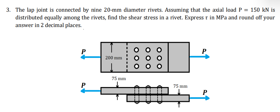 3. The lap joint is connected by nine 20-mm diameter rivets. Assuming that the axial load P = 150 kN is
distributed equally among the rivets, find the shear stress in a rivet. Express t in MPa and round off your
answer in 2 decimal places.
H
P
P
200 mm
75 mm
P
75 mm
P
