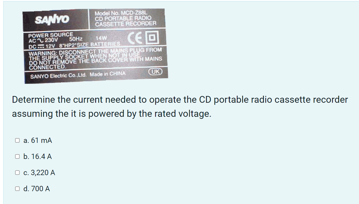 SANYO
Model No. MCD-Z88L
CD PORTABLE RADIO
CASSETTE RECORDER
POWER SOURCE
AC 230V
DC 12V 8"HP2"SIZE BATTERIES
WARNING: DISCONNECT THE MAINS PLUG FROM
THE SUPPLY SOCKET WHEN NOT IN USE.
DO NOT REMOVE THE BACK COVER WITH MAINS
CONNECTED.
CEO
50HZ
14W
SANYO Electric Co.,Ltd. Made in CHINA
UK
Determine the current needed to operate the CD portable radio cassette recorder
assuming the it is powered by the rated voltage.
O a. 61 mA
O b. 16.4 A
О с. 3,220 А
O d. 700 A
