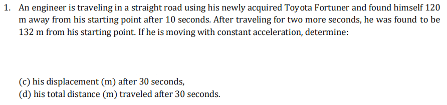 1. An engineer is traveling in a straight road using his newly acquired Toyota Fortuner and found himself 120
m away from his starting point after 10 seconds. After traveling for two more seconds, he was found to be
132 m from his starting point. If he is moving with constant acceleration, determine:
(c) his displacement (m) after 30 seconds,
(d) his total distance (m) traveled after 30 seconds.
