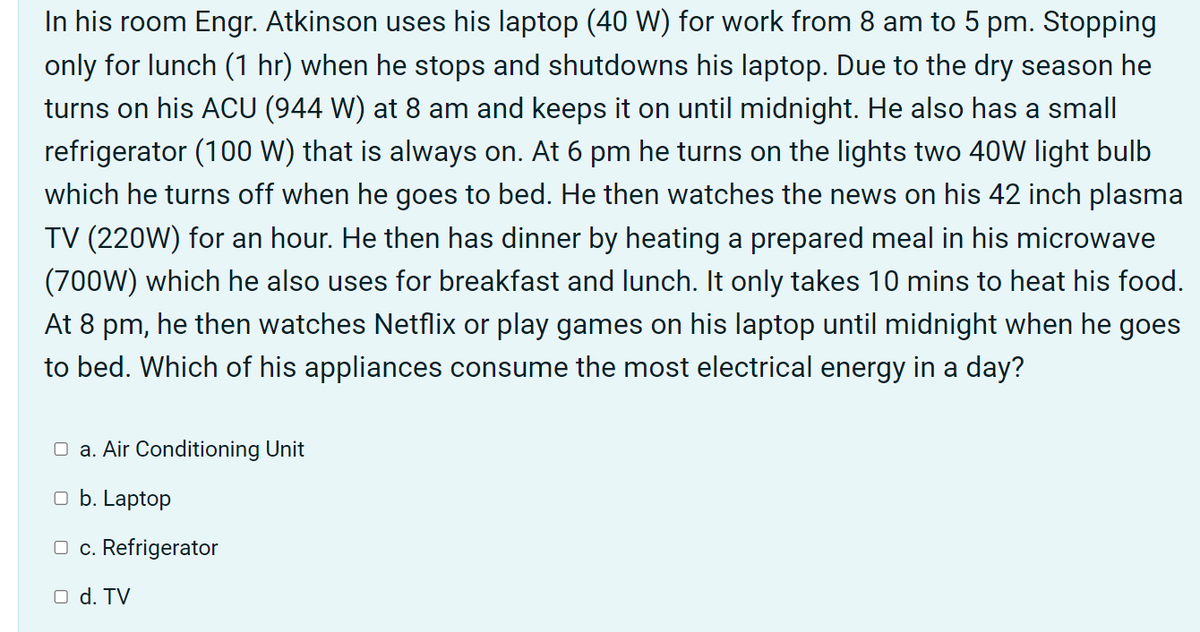 In his room Engr. Atkinson uses his laptop (40 W) for work from 8 am to 5 pm. Stopping
only for lunch (1 hr) when he stops and shutdowns his laptop. Due to the dry season he
turns on his ACU (944 W) at 8 am and keeps it on until midnight. He also has a small
refrigerator (100 W) that is always on. At 6 pm he turns on the lights two 40W light bulb
which he turns off when he goes to bed. He then watches the news on his 42 inch plasma
TV (220W) for an hour. He then has dinner by heating a prepared meal in his microwave
(700W) which he also uses for breakfast and lunch. It only takes 10 mins to heat his food.
At 8 pm, he then watches Netflix or play games on his laptop until midnight when he goes
to bed. Which of his appliances consume the most electrical energy in a day?
O a. Air Conditioning Unit
O b. Laptop
O c. Refrigerator
O d. TV
