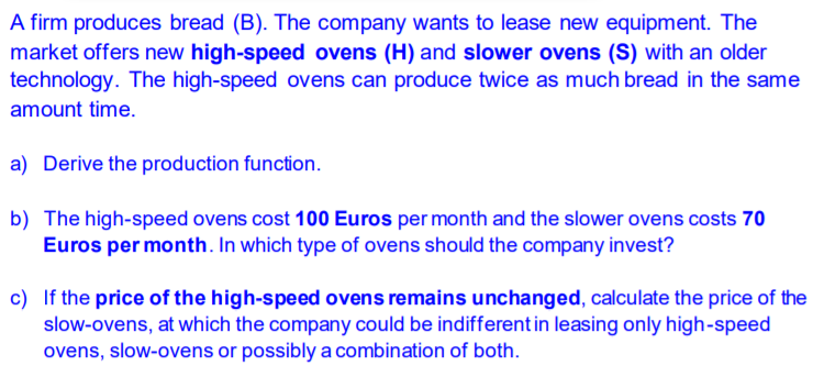 A firm produces bread (B). The company wants to lease new equipment. The
market offers new high-speed ovens (H) and slower ovens (S) with an older
technology. The high-speed ovens can produce twice as much bread in the same
amount time.
a) Derive the production function.
b) The high-speed ovens cost 100 Euros per month and the slower ovens costs 70
Euros per month. In which type of ovens should the company invest?
c) If the price of the high-speed ovens remains unchanged, calculate the price of the
slow-ovens, at which the company could be indifferent in leasing only high-speed
ovens, slow-ovens or possibly a combination of both.
