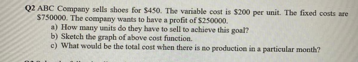 Q2 ABC Company sells shoes for $450. The variable cost is $200 per unit. The fixed costs are
$750000. The company wants to have a profit of $250000.
a) How many units do they have to sell to achieve this goal?
b) Sketch the graph of above cost function.
c) What would be the total cost when there is no production in a particular month?
