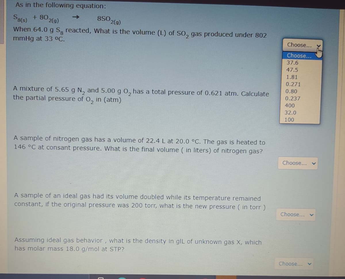 As in the following equation:
802(9)
850 2(g)
->
When 64.0 g S, reacted, What is the volume (L) of SO, gas produced under 802
mmHg at 33 oC.
Choose...
Choose...
37.6
47.5
1.81
0.271
0.80
A mixture of 5.65 g N, and 5.00 g O, has a total pressure of 0.621 atm. Calculate
the partial pressure of 0, in (atm)
0.237
400
32.0
100
A sample of nitrogen gas has a volume of 22.4 L at 20.0 °C. The gas is heated to
146 °C at consant pressure. What is the final volume ( in liters) of nitrogen gas?
Choose...
A sample of an ideal gas had its volume doubled while its temperature remained
constant, if the original pressure was 200 torr, what is the new pressure ( in torr)
Choose...
Assuming ideal gas behavior, what is the density in gIL of unknown gas X, which
has molar mass 18.0 g/mol at STP?
Choose... v
