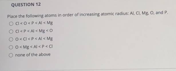 QUESTION 12
Place the following atoms in order of increasing atomic radius: Al, CI, Mg, O, and P.
O CI<0<P < AI < Mg
O CI <P< Al < Mg < O
O o < Cl <P < AI < Mg
O O < Mg < Al <P < CI
O none of the above
