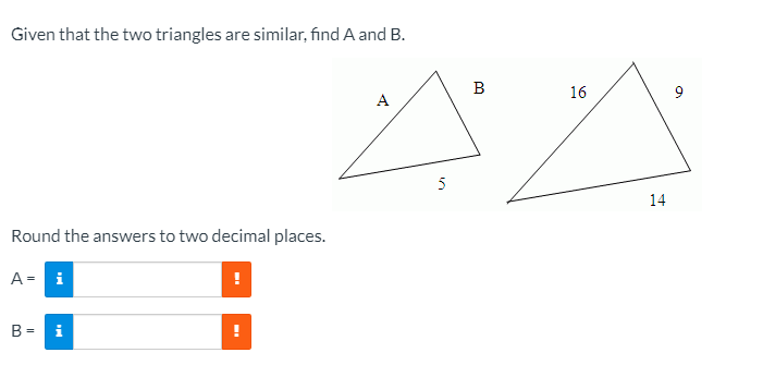 Given that the two triangles are similar, fınd A and B.
B
16
A
5
14
Round the answers to two decimal places.
A = i
B =
i
