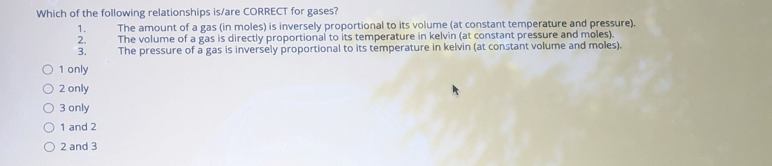 Which of the following relationships is/are CORRECT for gases?
The amount of a gas (in moles) is inversely proportional to its volume (at constant temperature and pressure).
The volume of a gas is directly proportional to its temperature in kelvin (at constant pressure and moles).
The pressure of a gas is inversely proportional to its temperature in kelvin (at constant volume and moles).
1.
2.
3.
O 1 only
O 2 only
O 3 only
O 1 and 2
O 2 and 3
