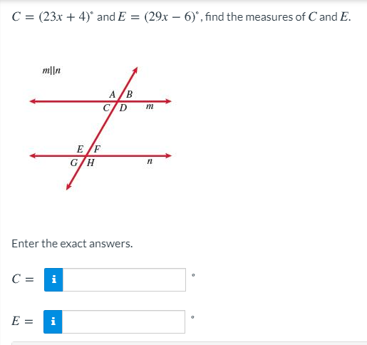 **Problem Statement:**

Given:
- \( C = (23x + 4)^\circ \)
- \( E = (29x - 6)^\circ \)

Find the measures of \( C \) and \( E \).

**Diagram Explanation:**

The diagram shows two parallel lines, \( m \parallel n \), intersected by a transversal. 

- Line \( m \) is indicated with points A, B, C, D in a sequence.
- Line \( n \) is indicated with points E, F, G, H in a sequence.
- The transversal creates angle C at the intersection with line \( m \) and angle E at the intersection with line \( n \).

**Solution Steps:**

To find the measures of \( C \) and \( E \), set up an equation using the properties of parallel lines and the fact that \( C \) and \( E \) are alternate interior angles, making them equal:

\[ (23x + 4) = (29x - 6) \]

Solve for \( x \) and substitute back to find the exact angle measures.

**Answer Input:**

Enter the exact answers:

- \( C = \) [Enter value] °
- \( E = \) [Enter value] °