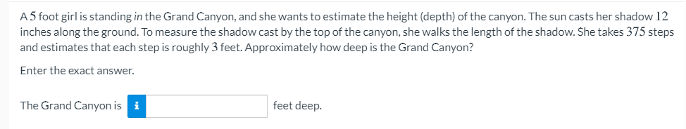 A5 foot girl is standing in the Grand Canyon, and she wants to estimate the height (depth) of the canyon. The sun casts her shadow 12
inches along the ground. To measure the shadow cast by the top of the canyon, she walks the length of the shadow. She takes 375 steps
and estimates that each step is roughly 3 feet. Approximately how deep is the Grand Canyon?
Enter the exact answer.
The Grand Canyon is i
feet deep.
