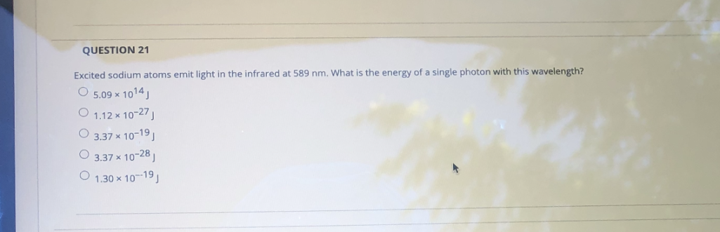 ### Question 21

**Excited sodium atoms emit light in the infrared at 589 nm. What is the energy of a single photon with this wavelength?**

1. \( 5.09 \times 10^{14} \) J
2. \( 1.12 \times 10^{-27} \) J
3. \( 3.37 \times 10^{-19} \) J
4. \( 3.37 \times 10^{-28} \) J
5. \( 1.30 \times 10^{-19} \) J

To calculate the energy \( E \) of a single photon, use the formula:
\[ E = \frac{hc}{\lambda} \]
where:
- \( h \) is Planck's constant (\( 6.626 \times 10^{-34} \) J·s)
- \( c \) is the speed of light (\( 3.0 \times 10^8 \) m/s)
- \( \lambda \) is the wavelength (\( 589 \times 10^{-9} \) m)

By inserting the given wavelength into the formula, you can determine the energy of the photon corresponding to the given wavelength.