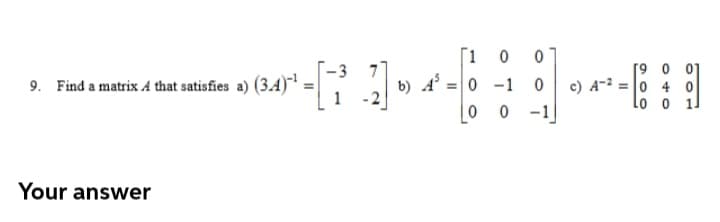 [1 0
b) A' =0 -1
|0 0
[9 0 01
c) A-2 = |0 4 0
Lo o 1]
- 3
9. Find a matrix A that satisfies a) (3.4)"' =
1
-1
Your answer
