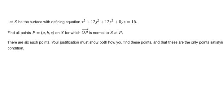 Let S be the surface with defining equation x? + 12y + 12z² + 8yz = 16.
Find all points P = (a, b, c) on S for which OP is normal to S at P.
There are six such points. Your justification must show both how you find these points, and that these are the only points satisfyir
condition.
