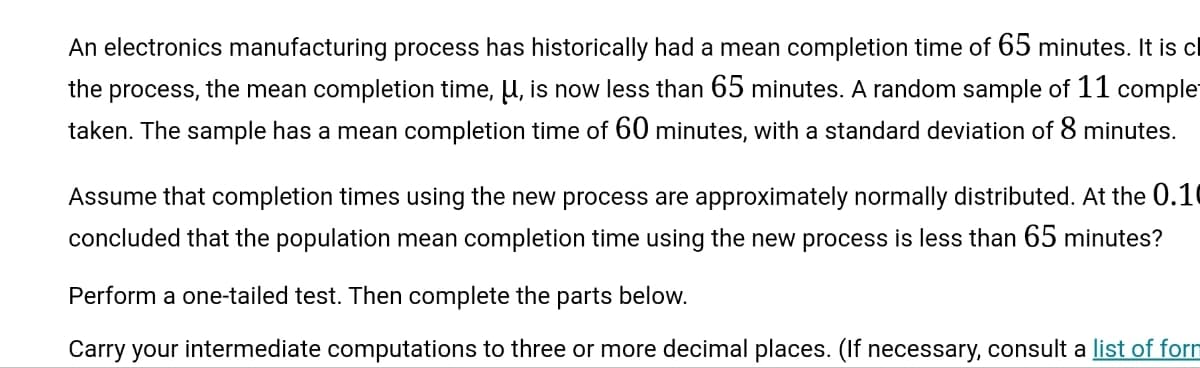 An electronics manufacturing process has historically had a mean completion time of 65 minutes. It is cl
the process, the mean completion time, μ, is now less than 65 minutes. A random sample of 11 comple
taken. The sample has a mean completion time of 60 minutes, with a standard deviation of 8 minutes.
Assume that completion times using the new process are approximately normally distributed. At the 0.10
concluded that the population mean completion time using the new process is less than 65 minutes?
Perform a one-tailed test. Then complete the parts below.
Carry your intermediate computations to three or more decimal places. (If necessary, consult a list of form