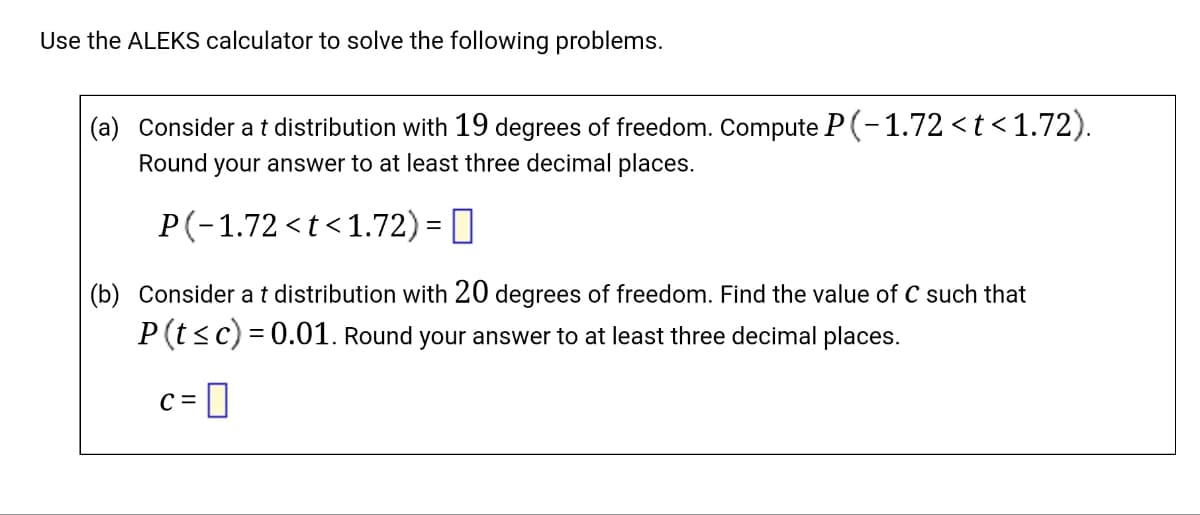 Use the ALEKS calculator to solve the following problems.
(a) Consider a t distribution with 19 degrees of freedom. Compute P(-1.72 <t<1.72).
Round your answer to at least three decimal places.
P(-1.72 <t<1.72) =
(b) Consider a t distribution with 20 degrees of freedom. Find the value of C such that
P(t ≤c)=0.01. Round your answer to at least three decimal places.
C =
0