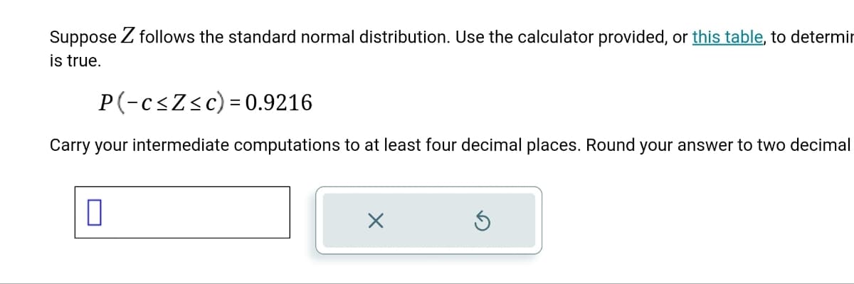 Suppose Z follows the standard normal distribution. Use the calculator provided, or this table, to determin
is true.
P(-c ≤Z≤c) = 0.9216
Carry your intermediate computations to at least four decimal places. Round your answer to two decimal
0
X