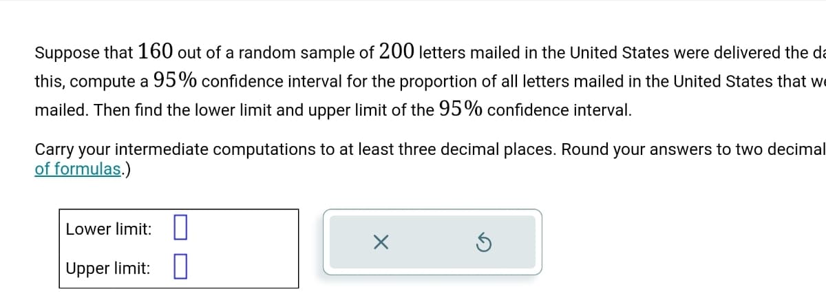 Suppose that 160 out of a random sample of 200 letters mailed in the United States were delivered the da
this, compute a 95% confidence interval for the proportion of all letters mailed in the United States that w
mailed. Then find the lower limit and upper limit of the 95% confidence interval.
Carry your intermediate computations to at least three decimal places. Round your answers to two decimal
of formulas.)
Lower limit:
Upper limit:
X