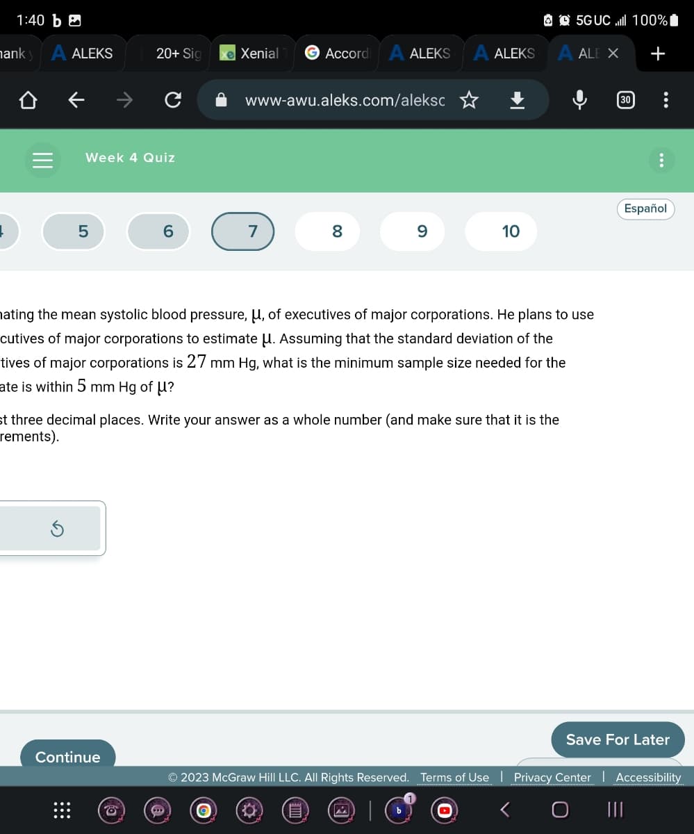 1:40 b
hank y A ALEKS
↓
Week 4 Quiz
5
20+ Sig
6
Continue
e Xenial
Accordi
7
→ O
www-awu.aleks.com/aleksc
ALEKS
8
9
ALEKS
10
hating the mean systolic blood pressure, U, of executives of major corporations. He plans to use
cutives of major corporations to estimate μ. Assuming that the standard deviation of the
tives of major corporations is 27 mm Hg, what is the minimum sample size needed for the
ate is within 5 mm Hg of U?
st three decimal places. Write your answer as a whole number (and make sure that it is the
rements).
5GUC.ll 100%
A ALE X
30
+
Español
Save For Later
© 2023 McGraw Hill LLC. All Rights Reserved. Terms of Use | Privacy Center | Accessibility
E
|||
