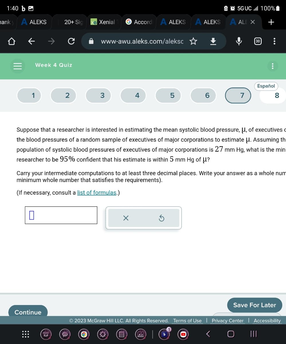 1:40 b
hank y A ALEKS
Week 4 Quiz
1
20+ Sig
0
2
Continue
e Xenial
→
3
Accordi
www-awu.aleks.com/aleksc
ALEKS
4
X
5
ALEKS
6
5GUC.ll 100%
A ALE X
7
30
Suppose that a researcher is interested in estimating the mean systolic blood pressure, μ, of executives
the blood pressures of a random sample of executives of major corporations to estimate U. Assuming th
population of systolic blood pressures of executives of major corporations is 27 mm Hg, what is the mini
researcher to be 95% confident that his estimate is within 5 mm Hg of U?
+
Carry your intermediate computations to at least three decimal places. Write your answer as a whole num
minimum whole number that satisfies the requirements).
(If necessary, consult a list of formulas.)
Español
8
Save For Later
© 2023 McGraw Hill LLC. All Rights Reserved. Terms of Use | Privacy Center | Accessibility
O
E
|||