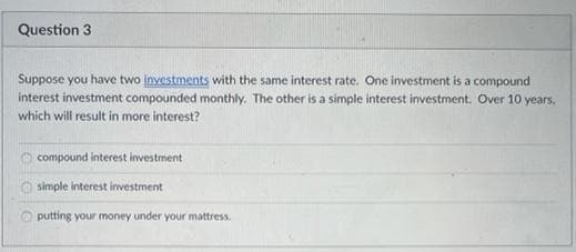 Question 3
Suppose you have two inyestments with the same interest rate. One investment is a compound
interest investment compounded monthly. The other is a simple interest investment. Over 10 years,
which will result in more interest?
compound interest investment
simple interest investment
putting your money under your mattress.
